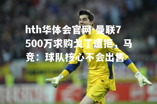 曼联7500万求购戈丁遭拒，马竞：球队核心不会出售