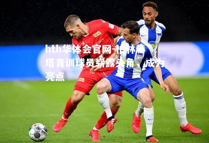 柏林赫塔青训球员崭露头角，成为亮点